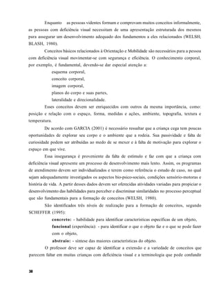 Enquanto       as pessoas videntes formam e comprovam muitos conceitos informalmente,
as pessoas com deficiência visual necessitam de uma apresentação estruturada dos mesmos
para assegurar um desenvolvimento adequado dos fundamentos a eles relacionados (WELSH;
BLASH, 1980).
        Conceitos básicos relacionados à Orientação e Mobilidade são necessários para a pessoa
com deficiência visual movimentar-se com segurança e eficiência. O conhecimento corporal,
por exemplo, é fundamental, devendo-se dar especial atenção a:
            esquema corporal,
            conceito corporal,
            imagem corporal,
            planos do corpo e suas partes,
            lateralidade e direcionalidade.
        Esses conceitos devem ser enriquecidos com outros da mesma importância, como:
posição e relação com o espaço, forma, medidas e ações, ambiente, topografia, textura e
temperatura.
        De acordo com GARCIA (2001) é necessário ressaltar que a criança cega tem poucas
oportunidades de explorar seu corpo e o ambiente que a rodeia. Sua passividade e falta de
curiosidade podem ser atribuídas ao medo de se mexer e à falta de motivação para explorar o
espaço em que vive.
        Essa insegurança é proveniente da falta de estímulo e faz com que a criança com
deficiência visual apresente um processo de desenvolvimento mais lento. Assim, os programas
de atendimento devem ser individualizados e terem como referência o estudo de caso, no qual
sejam adequadamente investigados os aspectos bio-psico-sociais, condições sensório-motoras e
história de vida. A partir desses dados devem ser oferecidas atividades variadas para propiciar o
desenvolvimento das habilidades para perceber e discriminar similaridades no processo perceptual
que são fundamentais para a formação de conceitos (WELSH, 1980).
        São identificados três níveis de realização para a formação de conceitos, segundo
SCHEFFER (1995):
               concreto: - habilidade para identificar características específicas de um objeto,
               funcional (experiência): - para identificar o que o objeto faz e o que se pode fazer
               com o objeto,
               abstraio: - síntese das maiores características do objeto.
         O professor deve ser capaz de identificar a extensão e a variedade de conceitos que
parecem faltar em muitas crianças com deficiência visual e a terminologia que pode confundir
 