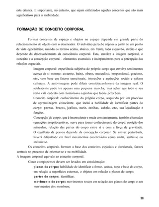 esta criança. E importante, no entanto, que sejam enfatizados aqueles conceitos que são mais
significativos para a mobilidade.



FORMAÇÃO DE CONCEITO CORPORAL

         Formar conceitos de espaço e objetos no espaço depende em grande parte do
relacionamento do objeto com o observador. O indivíduo percebe objetos a partir de um ponto
de vista egocêntrico, usando os termos acima, abaixo, em frente, lado esquerdo, direito o que
depende do desenvolvimento da consciência corporal. Esta, envolve a imagem corporal, o
conceito e a concepção corporal - elementos essenciais e independentes para a percepção das
relações espaciais.
            Imagem corporal: experiência subjetiva do próprio corpo que envolve sentimentos
            acerca de si mesmo: atraente, baixo, obeso, musculoso, proporcional, gracioso,
            etc, com base em fatores emocionais, interações e aspirações sociais e valores
            culturais. A auto-imagem pode diferir consideravelmente da imagem real. O
            adolescente pode ter apenas uma pequena mancha, mas achar que todo o seu
            rosto está coberto com horrorosas espinhas que todos percebem.
            Conceito corporal: conhecimento do próprio corpo, adquirido por um processo
            de aprendizagem consciente, que inclui a habilidade de identificar partes do
            corpo: pernas, braços, joelhos, nariz, orelhas, cabelo, e t c , sua localização e
            funções.
             Concepção do corpo: que é inconsciente e muda constantemente, também chamadas
             sensações proprioceptivas, serve para tomar conhecimento do corpo: posição dos
             músculos, relação das partes do corpo entre si e com a força de gravidade.
             O equilíbrio da pessoa depende da concepção corporal. Se estiver perturbada,
             haverá dificuldade em fazer movimentos coordenados como andar, sentar-se ou
             inclinar-se.
         Os conceitos corporais formam a base dos conceitos espaciais e direcionais, fatores
centrais no processo de orientar-se e na mobilidade.
A imagem corporal equivale ao conceito corporal.
         Cinco componentes devem ser levados em consideração:
             planos do corpo: habilidade de identificar a frente, costas, topo e base do corpo,
             em relação a superfícies externas, e objetos em relação a planos do corpo;
             partes do corpo: identificar;
             movimento do corpo: movimentos toscos em relação aos planos do corpo e aos
             movimentos dos membros;
 