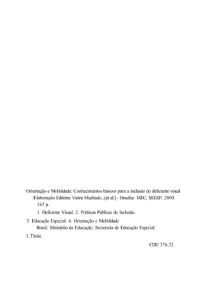 Orientação e Mobilidade: Conhecimentos básicos para a inclusão do deficiente visual
   /Elaboração Edileine Vieira Machado...[et al.] - Brasília: MEC, SEESP, 2003.
     167 p.
      1. Deficiente Visual. 2. Políticas Públicas de Inclusão.
3. Educação Especial. 4. Orientação e Mobilidade
     Brasil. Ministério da Educação. Secretaria de Educação Especial.
I. Título.
                                                                  CDU 376.32
 