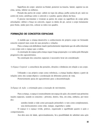 Superfícies do corpo: anterior ou frontal, posterior ou traseira, lateral, superior ou em
cima, acima, inferior ou embaixo.
        Posição das partes do corpo: cabelo no topo da cabeça; joelho acima do pé; nariz no
centro do rosto; antebraço entre o cotovelo e o punho; queixo abaixo da boca.
         É preciso movimentar e vivenciar as partes do corpo ou superfícies do corpo pelas
articulações: dobrar o braço no cotovelo, erguer os dedos do pé, curvar o corpo lentamente
para frente, andar para trás, colocar as mãos nos quadris.



FORMAÇÃO DE CONCEITOS ESPACIAIS

        A medida que a criança desenvolve o conhecimento do próprio corpo vai formando
conceito corporal mais exato de suas posições e relações.
         Para a criança com deficiência visual é particularmente importante que ela saiba relacionar
o seu corpo com o espaço que a rodeia.
        A construção do espaço pela criança requer longa preparação e se realiza pela liberação
progressiva dos egocentrismos.
         Na construção dos conceitos espaciais é necessário levar em consideração:



1) Espaço Corporal: a consciência das posições, direções e distâncias em relação a seu corpo.


         Utilizando o seu próprio corpo como referência, a criança localiza objetos a partir de
relações entre eles (corpo-objeto) e coordenação de diferentes pontos de vista.
         Posteriormente passa do egocentrismo para a descentralização.



2) Espaço de Ação: a orientação para a execução de movimentos.


         Para a criança, o espaço é essencialmente um espaço de ação; ela constrói suas primeiras
noções espaciais, usando os conceitos - próximo, dentro, fora, em cima, embaixo, por meio
dos:
             sentidos (tendo a visão como percepção primordial e o tato como complementar),
             seus deslocamentos como rolar, rastejar, engatinhar e andar.
         O espaço é o espaço vivido, prático, organizado e equilibrado quanto à ação e
comportamento.
         Aos dois anos de idade, aproximadamente, há a possibilidade de substituir uma ação
 