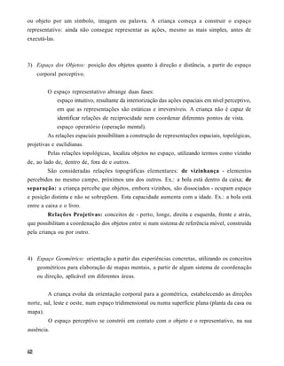 ou objeto por um símbolo, imagem ou palavra. A criança começa a construir o espaço
representativo: ainda não consegue representar as ações, mesmo as mais simples, antes de
executá-las.



3) Espaço dos Objetos: posição dos objetos quanto à direção e distância, a partir do espaço
    corporal perceptivo.


         O espaço representativo abrange duas fases:
               espaço intuitivo, resultante da interiorização das ações espaciais em nível perceptivo,
               em que as representações são estáticas e irreversíveis. A criança não é capaz de
               identificar relações de reciprocidade nem coordenar diferentes pontos de vista.
               espaço operatório (operação mental).
         As relações espaciais possibilitam a construção de representações espaciais, topológicas,
projetivas e euclidianas.
         Pelas relações topológicas, localiza objetos no espaço, utilizando termos como vizinho
de, ao lado de, dentro de, fora de e outros.
         São consideradas relações topográficas elementares: de vizinhança - elementos
percebidos no mesmo campo, próximos uns dos outros. Ex.: a bola está dentro da caixa; de
separação: a criança percebe que objetos, embora vizinhos, são dissociados - ocupam espaço
e posição distinta e não se sobrepõem. Esta capacidade aumenta com a idade. Ex.: a bola está
entre a caixa e o livro.
         Relações Projetivas: conceitos de - perto, longe, direita e esquerda, frente e atrás,
que possibilitam a coordenação dos objetos entre si num sistema de referência móvel, construída
pela criança ou por outro.



4) Espaço Geométrico: orientação a partir das experiências concretas, utilizando os conceitos
    geométricos para elaboração de mapas mentais, a partir de algum sistema de coordenação
    ou direção, aplicável em diferentes áreas.


         A criança evolui da orientação corporal para a geométrica, estabelecendo as direções
norte, sul, leste e oeste, num espaço tridimensional ou numa superfície plana (planta da casa ou
mapa).
         O espaço perceptivo se constrói em contato com o objeto e o representativo, na sua
ausência.
 