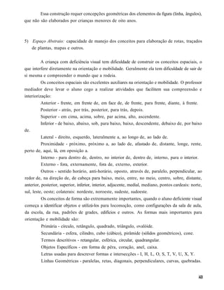Essa construção requer concepções geométricas dos elementos da figura (linha, ângulos),
que não são elaborados por crianças menores de oito anos.



5) Espaço Abstraio: capacidade de manejo dos conceitos para elaboração de rotas, traçados
   de plantas, mapas e outros.


         A criança com deficiência visual tem dificuldade de construir os conceitos espaciais, o
que interfere diretamente na orientação e mobilidade. Geralmente ela tem dificuldade de sair de
si mesma e compreender o mundo que a rodeia.
          Os conceitos espaciais são excelentes auxiliares na orientação e mobilidade. O professor
mediador deve levar o aluno cego a realizar atividades que facilitem sua compreensão e
interiorização:
         Anterior - frente, em frente de, em face de, de frente, para frente, diante, à frente.
         Posterior - atrás, por trás, posterior, para trás, depois.
         Superior - em cima, acima, sobre, par acima, alto, ascendente.
         Inferior - de baixo, abaixo, sob, para baixo, baixo, descendente, debaixo de, por baixo
de.
        Lateral - direito, esquerdo, lateralmente a, ao longo de, ao lado de.
        Proximidade - próximo, próximo a, ao lado de, afastado de, distante, longe, rente,
perto de, aqui, lá, em oposição a.
        Interno - para dentro de, dentro, no interior de, dentro de, interno, para o interior.
        Externo - fora, externamente, fora de, externo, exterior.
          Outros - sentido horário, anti-horário, oposto, através de, paralelo, perpendicular, ao
redor de, na direção de, de cabeça para baixo, meio, entre, no meio, centro, sobre, distante,
anterior, posterior, superior, inferior, interior, adjacente, medial, mediano, pontos cardeais: norte,
sul, leste, oeste; colaterais: nordeste, noroeste, sudeste, sudoeste.
        Os conceitos de forma são extremamente importantes, quando o aluno deficiente visual
começa a identificar objetos e utilizá-los para locomoção, como configurações da sala de aula,
da escola, da rua, padrões de grades, edifícios e outros. As formas mais importantes para
orientação e mobilidade são:
         Primária - círculo, retângulo, quadrado, triângulo, ovalóide.
         Secundária - esfera, cilindro, cubo (cúbico), pirâmide (sólidos geométricos), cone.
         Termos descritivos - retangular, esférica, circular, quadrangular.
         Objetos Específicos - em forma de pêra, coração, anel, caixa.
         Letras usadas para descrever formas e intersecções - I, H, L, O, S, T, V, U, X, Y.
         Linhas Geométricas - paralelas, retas, diagonais, perpendiculares, curvas, quebradas.
 
