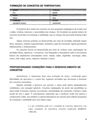FORMAÇÃO DE CONCEITOS DE TEMPERATURA




         O professor deve incluir tais conceitos em seus programas pedagógicos de acordo com
a idade, vivência, interesses e necessidades das crianças. Foi levantado um grande número de
conceitos envolvidos na orientação e mobilidade, mas as crianças não precisarão dominar todos
eles.
         Alguns conceitos poderão ser desenvolvidos por meio de atividades utilizando mapas
táteis, maquetes, modelos esquematizados, miniaturas, jogos de construção, figuras geométricas
bidimensionais e tridimensionais.
         Os conceitos devem ser desenvolvidos por meio de vivência, ação, participação em
atividades físicas, esportivas, e recreativas, com brinquedos e brincadeiras onde os movimentos
básicos são amplamente contemplados como: rastejar, andar, engatinhar, escorregar, saltar,
correr, rolar, trepar, puxar, empurrar, balançar e outros.



PROPORCIONANDO CONDIÇÕES PARA 0 DESENVOLVIMENTO DE
CONCEITOS

         Inicialmente, é importante fazer uma avaliação do aluno, verificando quais
dificuldades ele apresenta e, a partir daí, organizar atividades que favoreçam a formação
dos conceitos necessários.
         Quando solicitado a descrever um conceito, o aluno pode fazê-lo adequadamente
(verbalismo), sem conseguir aplicá-lo. Conceitos inadequados da escola não possibilitam ao
aluno andar livremente, dominar seu tamanho, peculiaridades da construção e formar o mapa
mental da rota a seguir. É extremamente importante que o professor avalie não apenas a
compreensão verbal, mas também a resposta funcional de um conceito para elaborar programas
de orientação e mobilidade para seus alunos cegos.


                       (...) um verbalismo pode ser o resultado de conceitos imprecisos e/ou
                       vagos resultantes de experiência sensorial insuficiente (HARLEY,
                       1986:49).
 