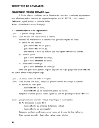 SUGESTÕES DE ATIVIDADES

CONCEITO DE ESPAÇO: EMBAIXO (sob)
        A fim de oferecer condições para a formação de conceitos, o professor ao programar
suas atividades poderá basear-se na sequência sugerida por SCHEFFER (1995), a saber:
Definição: - posição abaixo: - situada abaixo
Meta: - domínio do conceito de espaço


1 - Desenvolvimento de Experiências
Lição 1 -a pessoa consigo mesma
Local: - Sala de aula com tapete/esteira e cadeira
        Por meio de demonstração e elaboração de questões dirigidas ao aluno:
        a) Sentar em uma cadeira
            - pôr a mão embaixo do queixo,
            - pôr a mão embaixo do pé,
            - movimentar as mãos de maneira que elas fiquem embaixo da cadeira.
        b) Deitar de costas
            - pôr as mãos embaixo da cabeça,
            - pôr as mãos embaixo das costas.
         c) Deitar sobre o estômago
            - pôr as mãos embaixo do estômago.
         Fazer com que o aluno pense a respeito de partes do corpo que possam estar embaixo
das outras partes do seu próprio corpo.


Lição 2 -a pessoa como um todo e o objeto.
Local: - sala de aula com mesa, almofadas grandes/cadeira de balanço e carteiras.
        a) Solicitar ao aluno para:
           - ficar embaixo da mesa,
           - ficar embaixo de um travesseiro grande ou cadeira.
        Perguntar ao aluno quais os outros lugares da sala em que ele pode estar embaixo.


Local: - playground com labirinto vertical (trepa-trepa) e escorregador.
        b) No playground o aluno deve:
            - ficar embaixo da estrutura do labirinto vertical,
            - ficar embaixo do escorregador.
        Perguntar ao aluno aonde mais, nesse espaço ele é capaz de ficar embaixo.
        Jogo esconde-esconde - fazer voltas embaixo dos objetos.
 