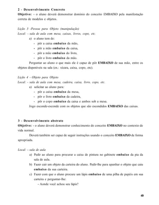2 - Desenvolvimento Concreto
Objetivo: - o aluno deverá demonstrar domínio do conceito EMBAIXO pela manifestação
correta de modelos e objetos.


Lição 3 -Pessoa para Objeto (manipulação)
Local: - sala de aula com mesa, caixas, livros, copo, etc.
        a) o aluno tem de:
           - pôr a caixa embaixo da mão,
           - pôr a mão embaixo da caixa,
           - pôr a mão embaixo do livro,
           - pôr o livro embaixo da mão.
         Perguntar ao aluno o que mais ele é capaz de pôr EMBAIXO de sua mão, entre os
objetos disponíveis na sala (ex.: xícara, caixa, copo, etc).


Lição 4 - Objeto para Objeto
Local: - sala de aula com mesa, cadeira, caixa, livro, copo, etc.
         a) solicitar ao aluno para:
            - pôr a caixa embaixo da mesa,
            - pôr o livro embaixo da cadeira,
            - pôr o copo embaixo da caixa e ambos sob a mesa.
         Jogo esconde-esconde com os objetos que são escondidos EMBAIXO das caixas.



3 - Desenvolvimento abstrato
Objetivo: - o aluno deverá demonstrar conhecimento do conceito EMBAIXO no contexto de
vida normal.
        Deverá também ser capaz de seguir instruções usando o conceito EMBAIXO de forma
apropriada.


Local: - sala de aula
        a) Pedir ao aluno para procurar a caixa de pintura no gabinete embaixo da pia da
            sala de aula.
        b) Fazer cair um objeto da carteira do aluno. Pedir-lhe para apanhar o objeto que caiu
            embaixo da sua carteira.
        c) Fazer com que o aluno procure um lápis embaixo de uma pilha de papéis em sua
            carteira e perguntar-lhe:
               - Aonde você achou seu lápis?
 