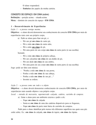 O aluno responderá:
           - Embaixo dos papéis da minha carteira.


CONCEITO DE ESPAÇO: EM CIMA (sobre)
Definição: - posição acima: - situada acima
Meta: - domínio do conceito de espaço - EM CIMA


1 - Desenvolvimento de Experiências
Lição 1 - a pessoa consigo mesma.
Objetivo: - o aluno deverá demonstrar seu conhecimento do conceito EM CIMA por meio de
experiências reais com seu próprio corpo,
        a) Pedir ao aluno para ficar em pé, e:
           - Pôr um pé em cima do outro pé,
           - Pôr a mão em cima da outra mão,
           - Pôr a mão em cima do pé,
           - Pôr uma parte do seu corpo em cima da outra parte (à sua escolha).
        Sentado:
           - Pôr a mão em cima da própria cabeça,
           - Pôr um calcanhar em cima do seu dedão do pé,
           - Pôr um dedo em cima do seu ombro,
           - Pôr uma parte do seu corpo em cima de outra parte (à sua escolha).
Jogo: pode ser feito com música:
           - "Ponha a mão em cima de sua perna,
           - Ponha a mão em cima de sua cabeça,
           - Ponha a mão em cima de seu pé...."
           - Inverter as ordens.


Lição 2: - a pessoa como um todo e o objeto
Objetivo: - o aluno deverá demonstrar conhecimento do conceito EM CIMA, por meio de
experiências reais usando objetos e seu próprio corpo.
Local: - entrada de mercearia, supermercado -calçada, cadeira, carrinho de compras.
        a) Guiar o aluno para um ambiente externo e pedir a ele:
           - Fique em cima da calçada
           - Sente-se em cima de uma das cadeiras disponíveis para os fregueses,
           - Fique em cima da parte mais baixa do carrinho de compras.
        Pedir para o aluno identificar pelo menos três diferentes superfícies nas quais seus pés
estão sobre. Ex.: em cima da calçada, em cima do tapete, em cima das lajotas.
 