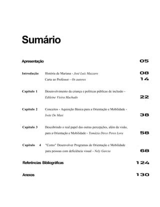 Sumário
Apresentação


Introdução       História de Mariana - José Luiz Mazzaro
                 Carta ao Professor - Os autores


Capítulo 1       Desenvolvimento da criança e políticas públicas de inclusão -
                 Edileine Vieira Machado


Capítulo 2       Conceitos - Aquisição Básica para a Orientação e Mobilidade -
                 Ivete De Masi


Capítulo 3       Descobrindo o real papel das outras percepções, além da visão,
                 para a Orientação e Mobilidade - Tomázia Dirce Peres Lora


Capítulo     4   "Como" Desenvolver Programas de Orientação e Mobilidade
                 para pessoas com deficiência visual - Nely Garcia


Referências Bibliográficas


Anexos
 