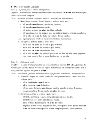 2 - Desenvolvimento Concreto
Lição 3 -a pessoa para o objeto (manipulação)
Objetivo: - o aluno deverá demonstrar conhecimento do conceito EM CIMA pela manifestação
correta de modelos e objetos.
Local: - seção de verduras e legumes, padaria, mercearia ou supermercado.
        a) Na seção de verduras, frutas e legumes, pedir ao aluno para:
           - pôr as mãos em cima do carrinho de compras,
           - pôr as mãos em cima das maçãs,
           - pôr ambas as mãos em cima da alface molhada,
           - pôr a ponta do dedo em cima do gelo que pode ser pego no setor de congelados,
           - pôr a mão em cima das frutas ou verduras de sua escolha.
        Jogo: algum jogo que envolva a experiência vivida no local visitado.
        b) Na seção de padaria, pedir ao aluno para:
           -   pôr a mão em cima do pacote de pão-de-forma,
           -   pôr a mão em cima do pacote de pão francês,
           -   pôr a mão em cima do pacote de bolo,
           -   pôr a mão em cima de qualquer pacote de sua livre escolha (doce, pegajoso,
               etc), como também dizer o nome do alimento em questão.

Lição 4: - objeto para objeto
Objetivo: - o aluno deverá demonstrar seu conhecimento do conceito EM CIMA por meio da
manipulação concreta de dois modelos ou objetos de forma que um estando em contato com o
outro, um deles fique na posição EM CIMA.
Local: - delicatessen, padaria, lanchonete onde haja produtos alimentícios, no supermercado.
         a) Depois de comprar um lanche, conduzir o aluno para uma mesa e cadeira próximas,
             pedindo para:
           - pôr a bandeja em cima da mesa,
           - pôr o copo em cima da bandeja,
           - pôr os restos do lanche em cima da bandeja, quando terminar de comer,
           - colocar um objeto de sua escolha em cima do outro.
        b) Ao terminar, dirigir-se ao caixa e pedir para:
           - pôr todas as frutas e verduras compradas em cima do balcão,
           - pôr todos os pães juntos em cima do balcão,
           - pôr o restante da mercadoria em cima do balcão,
           - enquanto espera o caixa registrar os itens, pedir para o aluno pôr as mãos em
             cima dos últimos cinco pacotes e fazer a exploração tátil, identificando-os.
 