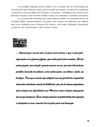 As atividades sugeridas servem também como avaliação final da interiorização dos
conceitos pelo aluno deficiente visual; a partir do perfil apresentado, o professor deverá planejar
e desenvolver outras atividades que favoreçam a construção e transferência dos conceitos para
diferentes situações, como ambiente familiar, escolar, da comunidade e conteúdos curriculares.
         Os conceitos não dominados pelo aluno poderão também ser construídos através de
atividades lúdicas, preferencialmente, em grupos com crianças não deficientes que poderão
atuar como mediadoras para a formação dos mesmos, como jogos, brinquedos, brincadeiras,
cantigas de roda, dramatizações, vídeos infantis e outros.
 