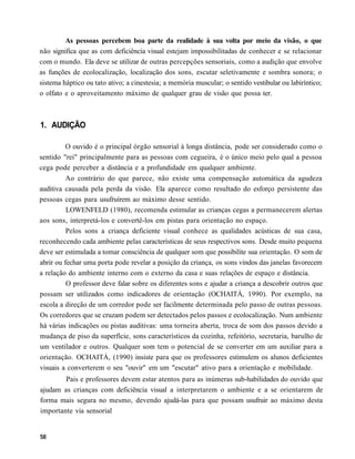 As pessoas percebem boa parte da realidade à sua volta por meio da visão, o que
não significa que as com deficiência visual estejam impossibilitadas de conhecer e se relacionar
com o mundo. Ela deve se utilizar de outras percepções sensoriais, como a audição que envolve
as funções de ecolocalização, localização dos sons, escutar seletivamente e sombra sonora; o
sistema háptico ou tato ativo; a cinestesia; a memória muscular; o sentido vestibular ou labiríntico;
o olfato e o aproveitamento máximo de qualquer grau de visão que possa ter.



1. AUDIÇÃO

          O ouvido é o principal órgão sensorial à longa distância, pode ser considerado como o
sentido "rei" principalmente para as pessoas com cegueira, é o único meio pelo qual a pessoa
cega pode perceber a distância e a profundidade em qualquer ambiente.
          Ao contrário do que parece, não existe uma compensação automática da agudeza
auditiva causada pela perda da visão. Ela aparece como resultado do esforço persistente das
pessoas cegas para usufruírem ao máximo desse sentido.
          LOWENFELD (1980), recomenda estimular as crianças cegas a permanecerem alertas
aos sons, interpretá-los e convertê-los em pistas para orientação no espaço.
          Pelos sons a criança deficiente visual conhece as qualidades acústicas de sua casa,
reconhecendo cada ambiente pelas características de seus respectivos sons. Desde muito pequena
deve ser estimulada a tomar consciência de qualquer som que possibilite sua orientação. O som de
abrir ou fechar uma porta pode revelar a posição da criança, os sons vindos das janelas favorecem
a relação do ambiente interno com o externo da casa e suas relações de espaço e distância.
          O professor deve falar sobre os diferentes sons e ajudar a criança a descobrir outros que
possam ser utilizados como indicadores de orientação (OCHAITÁ, 1990). Por exemplo, na
escola a direção de um corredor pode ser facilmente determinada pelo passo de outras pessoas.
Os corredores que se cruzam podem ser detectados pelos passos e ecolocalização. Num ambiente
há várias indicações ou pistas auditivas: uma torneira aberta, troca de som dos passos devido a
mudança de piso da superfície, sons característicos da cozinha, refeitório, secretaria, barulho de
um ventilador e outros. Qualquer som tem o potencial de se converter em um auxiliar para a
orientação. OCHAITÁ, (1990) insiste para que os professores estimulem os alunos deficientes
visuais a converterem o seu "ouvir" em um "escutar" ativo para a orientação e mobilidade.
        Pais e professores devem estar atentos para as inúmeras sub-habilidades do ouvido que
ajudam as crianças com deficiência visual a interpretarem o ambiente e a se orientarem de
forma mais segura no mesmo, devendo ajudá-las para que possam usufruir ao máximo desta
importante via sensorial
 
