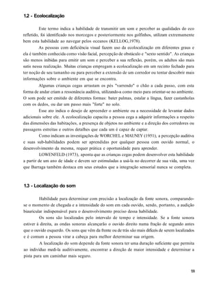 1.2 - Ecolocalização

          Este termo indica a habilidade de transmitir um som e perceber as qualidades do eco
refletido, foi identificado nos morcegos e posteriormente nos golfinhos, utilizam extremamente
bem esta habilidade ao navegar pelos oceanos (KELLOG,1978).
          As pessoas com deficiência visual fazem uso da ecolocalização em diferentes graus e
ela é também conhecida como visão facial, percepção de obstáculo e "sexto sentido". As crianças
são menos inibidas para emitir um som e perceber a sua reflexão, porém, os adultos são mais
sutis nessa realização. Muitas crianças empregam a ecolocalização em um recinto fechado para
ter noção de seu tamanho ou para perceber a extensão de um corredor ou tentar descobrir mais
informações sobre o ambiente em que se encontra.
         Algumas crianças cegas arrastam os pés "varrendo" o chão a cada passo, com esta
forma de andar criam a ressonância auditiva, utilizando-a como meio para orientar-se no ambiente.
O som pode ser emitido de diferentes formas: bater palmas, estalar a língua, fazer castanholas
com os dedos, ou dar um passo mais "forte" no solo.
         Esse ato indica o desejo de apreender o ambiente ou a necessidade de levantar dados
adicionais sobre ele. A ecolocalização capacita a pessoa cega a adquirir informações a respeito
das dimensões das habitações, a presença de objetos no ambiente e a direção dos corredores ou
passagens estreitas e outros detalhes que cada um é capaz de captar.
          Como indicam as investigações de WORCHEL e MAUNEY (1951), a percepção auditiva
e suas sub-habilidades podem ser aprendidas por qualquer pessoa com ouvido normal, o
desenvolvimento da mesma, requer prática e oportunidade para aprender.
          LOWENFELD (1973), aponta que as crianças cegas podem desenvolver esta habilidade
a partir de um ano de idade e devem ser estimuladas a usá-la no decorrer de sua vida, uma vez
que Barraga também destaca em seus estudos que a integração sensorial nunca se completa.



1.3 - Localização do som

         Habilidade para determinar com precisão a localização da fonte sonora, comparando-
se o momento de chegada e a intensidade do som em cada ouvido, sendo, portanto, a audição
biauricular indispensável para o desenvolvimento preciso dessa habilidade.
         Os sons são localizados pelo intervalo de tempo e intensidade. Se a fonte sonora
estiver à direita, as ondas sonoras alcançarão o ouvido direito numa fração de segundo antes
que o ouvido esquerdo. Os sons que vêm da frente ou de trás são mais difíceis de serem localizados
e é comum a pessoa virar a cabeça para melhor determinar sua origem.
         A localização do som depende da fonte sonora ter uma duração suficiente que permita
ao indivíduo medi-la auditivamente, encontrar a direção de maior intensidade e determinar a
pista para um caminhar mais seguro.
 