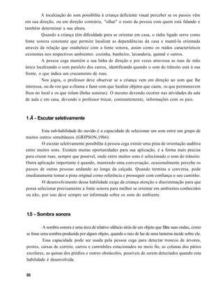 A localização do som possibilita à criança deficiente visual perceber se os passos vêm
em sua direção, ou em direção contrária, "olhar" o rosto da pessoa com quem está falando e
também determinar a sua altura.
         Quando a criança têm dificuldade para se orientar em casa, o rádio ligado serve como
fonte sonora constante que permite localizar as dependências da casa e mantê-la orientada
através da relação que estabelece com a fonte sonora, assim como os ruídos característicos
existentes nos respectivos ambientes: cozinha, banheiro, lavanderia, quintal e outros.
         A pessoa cega mantém a sua linha de direção e por vezes atravessa as ruas de mão
única localizando o som paralelo dos carros, identificando quando o som do trânsito está à sua
frente, o que indica um cruzamento de ruas.
         Nos jogos, o professor deve observar se a criança vem em direção ao som que lhe
interessa, ou da voz que a chama e fazer com que localize objetos que caem, os que permanecem
fixos no local e os que rolam (bolas sonoras). O mesmo devendo ocorrer nas atividades da sala
de aula e em casa, devendo o professor trocar, constantemente, informações com os pais.



1 Ã - Escutar seletivamente

        Esta sub-habilidade do ouvido é a capacidade de selecionar um som entre um grupo de
muitos outros simultâneos (GRIPSON,1966).
        O escutar seletivamente possibilita à pessoa cega extrair uma pista de orientação auditiva
entre muitos sons. Existem muitas oportunidades para sua aplicação, é a forma mais precisa
para cruzar ruas, sempre que possível, onde entre muitos sons é selecionado o som do trânsito.
Outra aplicação importante é quando, mantendo uma conversação, ocasionalmente percebe os
passos de outras pessoas andando ao longo da calçada. Quando termina a conversa, pode
imediatamente tomar a pista original como referência e prosseguir com confiança o seu caminho.
         O desenvolvimento dessa habilidade exige da criança atenção e discriminação para que
possa selecionar precisamente a fonte sonora para melhor se orientar em ambientes conhecidos
ou não, por isso deve sempre ser informada sobre os sons do ambiente.



1.5 - Sombra sonora

          A sombra sonora é uma área de relativo silêncio atrás de um objeto que filtra suas ondas, como
se fosse uma sombra produzida por algum objeto, quando o raio de luz de uma lanterna incide sobre ele.
          Essa capacidade pode ser usada pela pessoa cega para detectar troncos de árvores,
postes, caixas de correio, carros e caminhões estacionados no meio fio, as colunas dos pátios
escolares, as quinas dos prédios e outros obstáculos, possíveis de serem detectados quando esta
habilidade é desenvolvida.
 