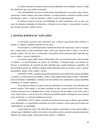 O usuário eficiente de sombra sonora poderá identificar com facilidade o início e o final
dos obstáculos para sua melhor orientação.
        Essa sub-habilidade deverá ser desenvolvida principalmente nas escolas onde existem,
geralmente, muitas colunas, para evitar acidentes. A criança poderá se orientar no prédio escolar
percebendo o início e o final das paredes e saber se está no lugar planejado.
        O professor poderá exercitar esta habilidade no aluno juntamente com os pais, por
meio de situações simuladas de obstáculos, colocados em seu trajeto, como painéis ou panos
que possam provocar sombra sonora.



2. SISTEMA HÁPTICO OU TATO ATIVO

         A percepção sensorial mais importante que a pessoa cega possui para conhecer o
mundo é o háptico, também chamado de tato ativo.
         No tato passivo, a informação tátil é recebida de forma não intencional, como a sensação
que a roupa causa na pele produzindo calor, a mão que repousa sobre a mesa, o resvalo na
parede e outros. No tato ativo, a informação é buscada de forma intencional pelo indivíduo que
toca o objeto e procura identificá-lo.
         As pessoas cegas obtêm muitas informações para sua orientação pelas mãos tocando
os objetos e os transformando em pontos de referência. A bengala longa, nas técnicas de
Hoover, se transforma em extensão do dedo indicador para sondar tatilmente a superfície. Os
pés percebem pontos de referência quando pisam diferentes tipos de texturas, como a grama,
pedregulhos, lajotas, areia, asfalto e outros.
         OCHAITÁ (1998), considera de grande importância a percepção tátil, porque possibilita
o contato e o conhecimento dos objetos, sendo o canal imprescindível para a leitura. Entretanto,
para a orientação e mobilidade, a audição é um dos sentidos mais importantes, porque possibilita
estabelecer as relações espaciais.
         Os receptores térmicos na pele fornecem indicações de orientação, pela indicação dos
pontos cardeais. Pela manhã, o sol (calor) incidindo na face ou parte anterior do corpo, indica
à pessoa cega que está se dirigindo para o leste; na parte de trás da cabeça e nas costas, para o
oeste. Desta forma, o uso do sol como referência possibilita rápida verificação de uma possível
troca de direção e a correção imediata da mesma.
         SUTERKO, (1973), chama a atenção dos professores para que os alunos cegos utilizem
essas indicações e se mantenham orientados na escola, durante o recreio para preservarem sua
independência na mobilidade.
         A percepção do calor e frio fornecida por lugares ensolarados ou não poderá ajudar a
criança cega a identificar sombras de árvores e do prédio escolar, perceber sua aproximação do
objetivo que deseja atingir, fornecendo pistas seguras e confiáveis.
 