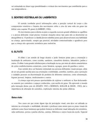 ser estimulada no aluno cego possibilitando a vivência dos movimentos que contribuirão para a
sua independência. .



5. SENTIDO VESTIBULAR OU LABIRÍNTICO

         O sentido vestibular provê informações sobre a posição vertical do corpo e dos
componentes rotatórios e lineares dos movimentos sobre o eixo de uma volta em graus (ao
dobrar uma esquina 90 graus) (LAMBERT, 1986).
         Os movimentos para a direita ou para a esquerda exercem grande influência no equilíbrio
e a pessoa deficiente visual precisa vivenciar situações desse tipo para não se desorientar ou
desequilibrar-se. O professor e a família devem trabalhar juntos para desenvolverem essa habilidade
na criança, aproveitando, sempre que possível, atividades contextualizadas e agradáveis para
que a criança não apresente resistência para realizá-las.



6. 0LFAT0

         O olfato é um sentido de longo alcance e pode fornecer pistas para a orientação e
localização de ambientes, como cozinha, sanitários, consultório dentário, laboratório, jardins e
outros. O olfato é uma grande referência para a localização na rua, por meio de odores característicos
de certos estabelecimentos comerciais, como farmácia, açougue, posto de gasolina e outros.
         Esse sentido deve ser bastante estimulado nas pessoas deficientes visuais porque, além
de ser um grande auxiliar para sua orientação e mobilidade, contribui, também, para a proteção
e cuidados pessoais na discriminação de produtos de diferentes naturezas, como alimentação,
higiene pessoal, limpeza, medicamentos e outros.
         A criança cega terá poucas oportunidades de explorar o ambiente se ficar deslocando-
se somente por caminhos e espaços conhecidos, com auxílio de guias. Ela apreende o mundo
pela interação direta com ele (HAZEN 1982 e HERMAN, KOLLER & SHAW, 1982), daí a
importância da alteração de caminhos, exploração máxima das pistas olfativas.



Baixa visão

        Nos casos em que existe algum tipo de percepção visual, esta deve ser utilizada ao
máximo na orientação e mobilidade, devendo o professor estar atento para as pistas visuais do
ambiente como focos luminosos que podem fornecer ao deficiente visual indicações de corredores,
salas ambientes, portas e janelas abertas, cantina, biblioteca e outros locais da escola. Especial
 