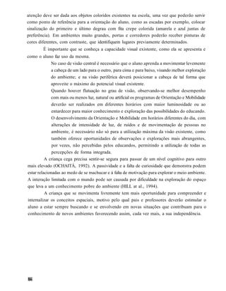 atenção deve ser dada aos objetos coloridos existentes na escola, uma vez que poderão servir
como ponto de referência para a orientação do aluno, como as escadas por exemplo, colocar
sinalização do primeiro e último degrau com fita crepe colorida (amarela e azul juntas de
preferência). Em ambientes muito grandes, portas e corredores poderão receber pinturas de
cores diferentes, com contraste, que identifiquem lugares previamente determinados.
        É importante que se conheça a capacidade visual existente, como ela se apresenta e
como o aluno faz uso da mesma.
              No caso de visão central é necessário que o aluno aprenda a movimentar levemente
              a cabeça de um lado para o outro, para cima e para baixo, visando melhor exploração
              do ambiente; e na visão periférica deverá posicionar a cabeça de tal forma que
              aproveite o máximo do potencial visual existente.
              Quando houver flutuação no grau de visão, observando-se melhor desempenho
              com mais ou menos luz, natural ou artificial os programas de Orientação e Mobilidade
              deverão ser realizados em diferentes horários com maior luminosidade ou ao
              entardecer para maior conhecimento e exploração das possibilidades do educando.
              O desenvolvimento da Orientação e Mobilidade em horários diferentes do dia, com
              alterações de intensidade de luz, de ruídos e de movimentação de pessoas no
              ambiente, é necessário não só para a utilização máxima da visão existente, como
              também oferece oportunidades de observações e explorações mais abrangentes,
              por vezes, não percebidas pelos educandos, permitindo a utilização de todas as
              percepções de forma integrada.
          A criança cega precisa sentir-se segura para passar de um nível cognitivo para outro
mais elevado (OCHAITÁ, 1992). A passividade e a falta de curiosidade que demonstra podem
estar relacionadas ao medo de se machucar e à falta de motivação para explorar o meio ambiente.
A interação limitada com o mundo pode ser causada por dificuldade na exploração do espaço
que leva a um conhecimento pobre do ambiente (HILL at al., 1994).
         A criança que se movimenta livremente tem mais oportunidade para compreender e
internalizar os conceitos espaciais, motivo pelo qual pais e professores deverão estimular o
aluno a estar sempre buscando e se envolvendo em novas situações que contribuam para o
conhecimento de novos ambientes favorecendo assim, cada vez mais, a sua independência.
 