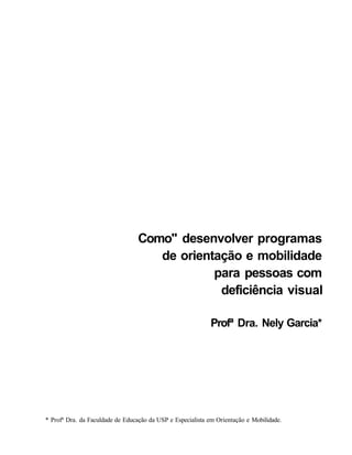 Como" desenvolver programas
                                     de orientação e mobilidade
                                              para pessoas com
                                               deficiência visual

                                                            Profª Dra. Nely Garcia*




* Profª Dra. da Faculdade de Educação da USP e Especialista em Orientação e Mobilidade.
 