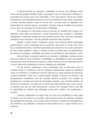O desenvolvimento da orientação e mobilidade de pessoas com deficiência visual
ocorre como de qualquer indivíduo, desde o nascimento. O que vai caracterizar a diferença é a
necessidade das crianças cegas serem estimuladas, o mais cedo possível, através dos sentidos
remanescentes e da manipulação natural que ocorre nos momentos de troca, banho, alimentação
e carinho, devendo portanto, iniciar no colo da mãe e no berço onde vai adquirindo ricas
oportunidades de vivenciar espaços e movimentos. Portanto, pode-se considerar este momento
como o inicio da construção de sua Orientação e Mobilidade.
         Nos programas de intervenção precoce já deverão ser incluídos para crianças com
deficiência visual alguns procedimentos visando futuramente uma orientação e mobilidade
independente. É importante salientar que nestes primeiros anos de vida, os pais são os principais
mediadores nessa construção e deverão participar ativamente deste programa.
         Quando a criança começa a frequentar a escola, novas técnicas poderão introduzidas
gradativamente e serem incorporadas por ela, passando a fazer parte de seu dia a dia. Nesta
fase, o mediador mais direto é o professor especializado, que em parceria com os pais e professores
de classe comum ajudarão a criança a construir as bases necessárias para sua independência,
não apenas na orientação e mobilidade mas também nas atividades da vida autônoma e social.
         Antes de iniciar o programa específico de orientação e mobilidade o professor deverá
observar e avaliar de forma sistemática as habilidades e as dificuldades do aluno para planejar
programas que levem à formação de conceitos e a saber o momento exato de iniciar tal programa
e de que forma serão introduzidas as técnicas específicas de mobilidade.
         Um dos aspectos importantes a serem considerado, tanto na observação como na
avaliação formal, é a existência ou não de verbalismos utilizados pela criança com deficiência
visual. Um verbalismo é o resultado de conceitos imprecisos ou vagos resultantes de experiência
sensorial insuficiente. Neste caso a criança quando solicitada a descrever um conceito o faz
adequadamente (verbalismo), mas não consegue aplicá-lo na prática. Por exemplo, se
perguntarmos a um aluno até mesmo de escolaridade avançada, o que são linhas paralelas, ele
descreverá corretamente, será capaz até de colocar duas linhas paralelas sobre a mesa; porém,
se pedirmos para que ele ande paralelamente à parede não conseguirá fazê-lo, pela falta
de oportunidade de transferir uma informação teórica para a prática, não incorporando o
conceito.
         Conceitos inadequados do espaço físico da escola não possibilitam ao aluno andar
livremente, por não dominar seu tamanho, saber encontrar pontos de referência, identificar
peculiaridades da construção, como escadas, pisos, corredores, reconhecer formas geométricas
dos ambientes o que dificultará a formação de mapa mental da rota a seguir inteirado com o
ambiente.
 