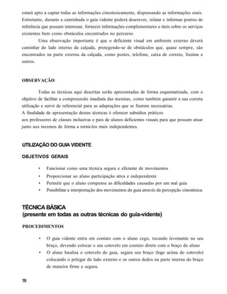 estará apto a captar todas as informações cinestesicamente, dispensando as informações orais.
Entretanto, durante a caminhada o guia vidente poderá descrever, relatar e informar pontos de
referência que possam interessar, fornecer informações complementares e úteis sobre os serviços
existentes bem como obstáculos encontrados no percurso.
        Uma observação importante é que o deficiente visual em ambiente externo deverá
caminhar do lado interno da calçada, protegendo-se de obstáculos que, quase sempre, são
encontrados na parte externa da calçada, como postes, telefone, caixa de correio, lixeiras e
outros.



OBSERVAÇÃO

          Todas as técnicas aqui descritas serão apresentadas de forma esquematizada, com o
objetivo de facilitar a compreensão imediata das mesmas, como também garantir a sua correta
utilização e servir de referencial para as adaptações que se fizerem necessárias.
A finalidade de apresentação destas técnicas é oferecer subsídios práticos
aos professores de classes inclusivas e pais de alunos deficientes visuais para que possam atuar
junto aos mesmos de forma a torná-los mais independentes.



UTILIZAÇÃO DO GUIA VIDENTE

OBJETIVOS GERAIS

        •    Funcionar como uma técnica segura e eficiente de movimentos
        •    Proporcionar ao aluno participação ativa e independente
        •    Permitir que o aluno compense as dificuldades causadas por um mal guia
        •    Possibilitar a interpretação dos movimentos do guia através da percepção cinestésica.


TÉCNICA BÁSICA
(presente em todas as outras técnicas do guia-vidente)

PROCEDIMENTOS

         •   O guia vidente entra em contato com o aluno cego, tocando levemente no seu
             braço, devendo colocar o seu cotovelo em contato direto com o braço do aluno
         •   O aluno localiza o cotovelo do guia, segura seu braço (logo acima do cotovelo)
             colocando o polegar do lado externo e os outros dedos na parte interna do braço
             de maneira firme e segura.
 