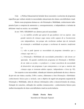 Com     a Política Educacional de Inclusão faz-se necessário o acréscimo de programas
específicos que venham atender às necessidades educacionais dos alunos com deficiência visual.
        Dentre esses programas destaca-se o de Orientação e Mobilidade, conhecimento indis-
pensável para a conquista da autonomia e, consequentemente, a independência e inclusão do
deficiente visual na escola e na sociedade.
        Já em 1969, GOLKMAN nos alertava para tal necessidade:
                 (...) eu também acredito que apesar do que podemos crer ou esperar, uma
                 grande maioria de crianças cegas nunca serão capazes de se locomoverem
                 com independência, isto porque não receberam nenhum tipo de instrução
                 de orientação e mobilidade ou porque a receberam de maneira insuficiente
                 (...)

                 (...) não se pode ignorar as necessidades de programa sistemático que a
                 criança cega tem (...)
                 (...) Orientação e Mobilidade são necessidades primordiais e não devem ser
                 ignoradas. Só quando estabelecerem programas de Orientação e Mobilida-
                 de em todas as escolas, e o professor (...) tomar consciência da necessidade
                 de desenvolver tais programas é que começaremos a ver que a maioria das
                 crianças cegas se tornaram adultos capazes, independentes e livres (p. 82).
        Em resposta a essa necessidade, relatada por inúmeros profissionais da área e observa-
da por nós em visitas a escolas, CAPs e outros, elaboramos o livro Orientação e Mobilidade:
conhecimentos básicos para a inclusão, com o objetivo de sugerir um programa sequencial de
Orientação e Mobilidade, além de oferecer informações sobre o desenvolvimento da criança,
formação de conceitos, utilização dos sentidos remanescentes - conhecimentos básicos para
melhor desempenho do aluno com deficiência visual na escola inclusiva.


                                   Cláudia    Pereira   Dutra
                                Secretária de Educação Especial
 