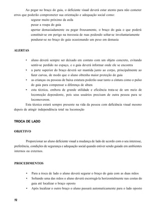 Ao pegar no braço do guia, o deficiente visual deverá estar atento para não cometer
erros que poderão comprometer sua orientação e adequação social como:
            segurar muito próximo da axila
            puxar a roupa do guia
             apertar demasiadamente ou pegar frouxamente, o braço do guia o que poderá
             constituir-se em perigo na travessia de ruas podendo soltar-se involuntariamente
             pendurar-se no braço do guia ocasionando um peso em demasia


ALERTAS

        •    aluno deverá sempre ser deixado em contato com um objeto concreto, evitando
             sentir-se perdido no espaço, e o guia deverá informar onde ele se encontra
        •    a parte superior do braço deverá ser mantida junto ao corpo, principalmente ao
             fazer curvas, de modo que o aluno obtenha maior proteção do guia
        • as crianças ou pessoas de baixa estatura poderão usar tanto a cintura como o pulso
             do guia para compensar a diferença de altura
        • esta técnica, embora de grande utilidade e eficiência trata-se de um meio de
             locomoção dependente, pois seus usuários precisam de outra pessoa para se
             locomoverem.
        Esta técnica estará sempre presente na vida da pessoa com deficiência visual mesmo
depois de atingir independência total na locomoção


TROCA DE LADO


OBJETIVO

         Proporcionar ao aluno deficiente visual a mudança de lado de acordo com o seu interesse,
preferência, condições de segurança e adequação social quando estiver sendo guiado em ambientes
internos ou externos.


PROCEDIMENTOS


        •    Para a troca de lado o aluno deverá segurar o braço do guia com as duas mãos
        •    Soltando uma das mãos o aluno deverá escorregá-la horizontalmente nas costas do
             guia até localizar o braço oposto
         •   Após localizar o outro braço o aluno passará automaticamente para o lado oposto
 