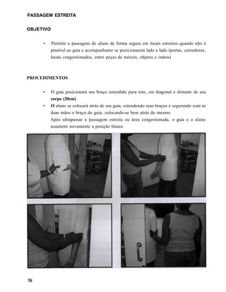 PASSAGEM ESTREITA


OBJETIVO


     •     Permitir a passagem do aluno de forma segura em locais estreitos quando não é
           possível ao guia e acompanhante se posicionarem lado a lado (portas, corredores,
           locais congestionados, entre peças de móveis, objetos e outros)



PROCEDIMENTOS


     •     O guia posicionará seu braço estendido para trás, em diagonal e distante de seu
           corpo (20cm)
     •   O aluno se colocará atrás de seu guia, estendendo seus braços e segurando com as
         duas mãos o braço do guia, colocando-se bem atrás do mesmo
         Após ultrapassar a passagem estreita ou área congestionada, o guia e o aluno
         assumem novamente a posição básica
 