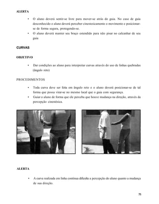 ALERTA

     •     O aluno deverá sentir-se livre para mover-se atrás do guia. No caso de guia
           desconhecido o aluno deverá perceber cinestesicamente o movimento e posicionar-
           se de forma segura, protegendo-se.
     •     O aluno deverá manter seu braço estendido para não pisar no calcanhar de seu
           guia


CURVAS


OBJETIVO

     •     Dar condições ao aluno para interpretar curvas através do uso de linhas quebradas
           (ângulo reto)

PROCEDIMENTOS

     •     Toda curva deve ser feita em ângulo reto e o aluno deverá posicionar-se de tal
           forma que possa virar-se no mesmo local que o guia com segurança.
     •     Guiar o aluno de forma que ele perceba que houve mudança na direção, através da
           percepção cinestésica.




ALERTA


     •     A curva realizada em linha contínua dificulta a percepção do aluno quanto a mudança
           de sua direção.
 