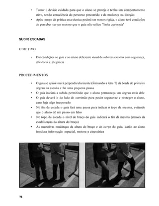 •     Tomar o devido cuidado para que o aluno se proteja e tenha um comportamento
           ativo, tendo consciência do percurso percorrido e da mudança na direção.
     •     Após tempo de prática esta técnica poderá ser menos rígida, o aluno terá condições
           de perceber curvas mesmo que o guia não utilize "linha quebrada"



SUBIR ESCADAS


OBJETIVO

     •     Dar condições ao guia e ao aluno deficiente visual de subirem escadas com segurança,
           eficiência e elegância


PROCEDIMENTOS

     •     O guia se aproximará perpendicularmente (formando a letra T) da borda do primeiro
           degrau da escada e faz uma pequena pausa
     •     O guia iniciará a subida permitindo que o aluno permaneça um degrau atrás dele
     •     O guia deverá ir do lado do corrimão para poder segurar-se e proteger o aluno,
           caso haja algo inesperado
     •     No fim da escada o guia fará uma pausa para indicar o topo da mesma, evitando
           que o aluno dê um passo em falso
     •     No topo da escada o nível do braço do guia indicará o fim da mesma (através da
           estabilização da altura do braço)
     •     As sucessivas mudanças da altura do braço e do corpo do guia, darão ao aluno
           imediata informação espacial, motora e cinestésica
 