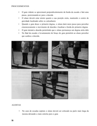 PROCEDIMENTOS

     •    O guia vidente se aproximará perpendicularmente da borda da escada e fará uma
          pausa, posicionando-se para a descida
     •    O aluno deverá estar atento quanto a sua posição ereta, mantendo o centro de
          gravidade localizado sobre os calcanhares
     •    Quando o guia desce o primeiro degrau, o aluno dará meio passo para perceber
          cinestesicamente o movimento de descida e localizar a borda do primeiro degrau
     •    O guia iniciará a descida permitindo que o aluno permaneça um degrau atrás dele
     •    No final da escada o levantamento do braço do guia permitirá ao aluno perceber
          que acabou a descida.




ALERTAS


     •    No caso de escadas espirais o aluno deverá ser colocado na parte mais larga da
          mesma deixando a mais estreita para o guia
 