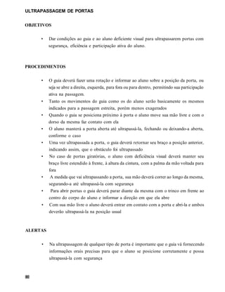 ULTRAPASSAGEM DE PORTAS


OBJETIVOS

     •    Dar condições ao guia e ao aluno deficiente visual para ultrapassarem portas com
          segurança, eficiência e participação ativa do aluno.



PROCEDIMENTOS


     •    O guia deverá fazer uma rotação e informar ao aluno sobre a posição da porta, ou
          seja se abre a direita, esquerda, para fora ou para dentro, permitindo sua participação
          ativa na passagem.
     •    Tanto os movimentos do guia como os do aluno serão basicamente os mesmos
          indicados para a passagem estreita, porém menos exagerados
     •    Quando o guia se posiciona próximo à porta o aluno move sua mão livre e com o
          dorso da mesma faz contato com ela
     •    O aluno manterá a porta aberta até ultrapassá-la, fechando ou deixando-a aberta,
          conforme o caso
     •    Uma vez ultrapassada a porta, o guia deverá retornar seu braço a posição anterior,
          indicando assim, que o obstáculo foi ultrapassado
     •    No caso de portas giratórias, o aluno com deficiência visual deverá manter seu
          braço livre estendido à frente, à altura da cintura, com a palma da mão voltada para
          fora
     •     A medida que vai ultrapassando a porta, sua mão deverá correr ao longo da mesma,
          segurando-a até ultrapassá-la com segurança
     •     Para abrir portas o guia deverá parar diante da mesma com o trinco em frente ao
          centro do corpo do aluno e informar a direção em que ela abre
     •    Com sua mão livre o aluno deverá entrar em contato com a porta e abri-la e ambos
          deverão ultrapassá-la na posição usual



ALERTAS


     •    Na ultrapassagem de qualquer tipo de porta é importante que o guia vá fornecendo
          informações orais precisas para que o aluno se posicione corretamente e possa
          ultrapassá-la com segurança
 