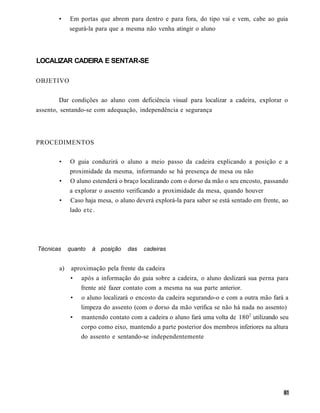 •    Em portas que abrem para dentro e para fora, do tipo vai e vem, cabe ao guia
             segurá-la para que a mesma não venha atingir o aluno




LOCALIZAR CADEIRA E SENTAR-SE

OBJETIVO


       Dar condições ao aluno com deficiência visual para localizar a cadeira, explorar o
assento, sentando-se com adequação, independência e segurança




PROCEDIMENTOS

        •    O guia conduzirá o aluno a meio passo da cadeira explicando a posição e a
             proximidade da mesma, informando se há presença de mesa ou não
        •    O aluno estenderá o braço localizando com o dorso da mão o seu encosto, passando
             a explorar o assento verificando a proximidade da mesa, quando houver
        •    Caso haja mesa, o aluno deverá explorá-la para saber se está sentado em frente, ao
             lado e t c .




Técnicas     quanto   à posição    das   cadeiras


        a)    aproximação pela frente da cadeira
             •    após a informação do guia sobre a cadeira, o aluno deslizará sua perna para
                  frente até fazer contato com a mesma na sua parte anterior.
              •   o aluno localizará o encosto da cadeira segurando-o e com a outra mão fará a
                  limpeza do assento (com o dorso da mão verifica se não há nada no assento)
             •    mantendo contato com a cadeira o aluno fará uma volta de 180 2 utilizando seu
                  corpo como eixo, mantendo a parte posterior dos membros inferiores na altura
                  do assento e sentando-se independentemente
 