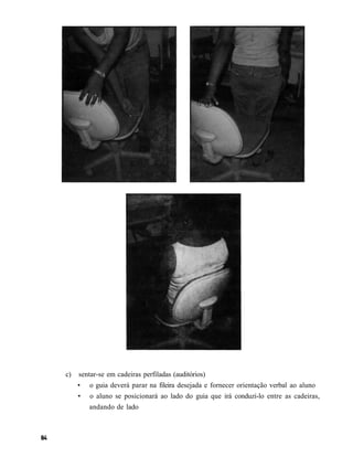 c)   sentar-se em cadeiras perfiladas (auditórios)
     •   o guia deverá parar na fileira desejada e fornecer orientação verbal ao aluno
     •   o aluno se posicionará ao lado do guia que irá conduzi-lo entre as cadeiras,
         andando de lado
 