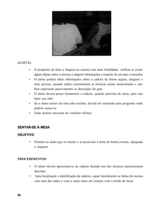 ALERTAS

     •    O propósito de fazer a limpeza no assento tem duas finalidades: verificar se existe
          algum objeto sobre o mesmo e adquirir informações a respeito do seu tipo e tamanho
     •    O aluno poderá obter informações sobre a cadeira de forma segura, elegante e
          mais precisa, quando utiliza corretamente as técnicas acima mencionadas e não
          ficar esperando passivamente as descrições do guia
     •    O aluno deverá puxar lentamente a cadeira, quando próxima da mesa, para não
          bater sua mão
     •    Se o aluno entrar em uma sala sozinho, deverá ser orientado para perguntar onde
          poderá sentar-se.
     •    Estas técnica necessita de contínuo reforço.



SENTAR-SE À MESA

OBJETIVO

      •    Permitir ao aluno que se oriente e se posicione à mesa de forma correta, adequada
           e elegante


PROCEDIMENTOS

      •    O aluno deverá aproximar-se da cadeira fazendo uso das técnicas anteriormente
           descritas
      •    Após localização e identificação da cadeira, segue lateralmente as linhas da mesma
           com uma das mãos e com a outra entra em contato com a borda da mesa
 