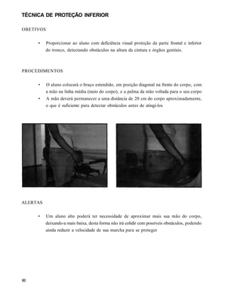TÉCNICA DE PROTEÇÃO INFERIOR

OBETIVOS

     •     Proporcionar ao aluno com deficiência visual proteção da parte frontal e inferior
          do tronco, detectando obstáculos na altura da cintura e órgãos genitais.



PROCEDIMENTOS


     •    O aluno colocará o braço estendido, em posição diagonal na frente do corpo, com
          a mão na linha média (meio do corpo), e a palma da mão voltada para o seu corpo
     •    A mão deverá permanecer a uma distância de 20 cm do corpo aproximadamente,
          o que é suficiente para detectar obstáculos antes de atingi-los




ALERTAS

     •     Um aluno alto poderá ter necessidade de aproximar mais sua mão do corpo,
          deixando-a mais baixa, desta forma não irá colidir com possíveis obstáculos, podendo
          ainda reduzir a velocidade de sua marcha para se proteger
 