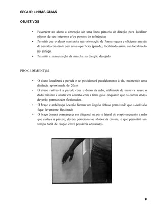 SEGUIR LINHAS GUIAS

OBJETIVOS


      •   Favorecer ao aluno a obtenção de uma linha paralela de direção para localizar
          objetos de seu interesse e/ou pontos de referências
      •   Permitir que o aluno mantenha sua orientação de forma segura e eficiente através
          de contato constante com uma superfícies (parede), facilitando assim, sua localização
          no espaço
      •   Permitir a manutenção da marcha na direção desejada



PROCEDIMENTOS


      •   O aluno localizará a parede e se posicionará paralelamente à ela, mantendo uma
          distância aproximada de 20cm
      •   O aluno rastreará a parede com o dorso da mão, utilizando de maneira suave o
          dedo mínimo e anular em contato com a linha guia, enquanto que os outros dedos
          deverão permanecer flexionados.
      •   O braço e antebraço deverão formar um ângulo obtuso permitindo que o cotovelo
          fique levemente flexionado
      •   O braço deverá permanecer em diagonal na parte lateral do corpo enquanto a mão
          que rastrea a parede, deverá posicionar-se abaixo da cintura, o que permitirá um
          tempo hábil de reação entre possíveis obstáculos.
 
