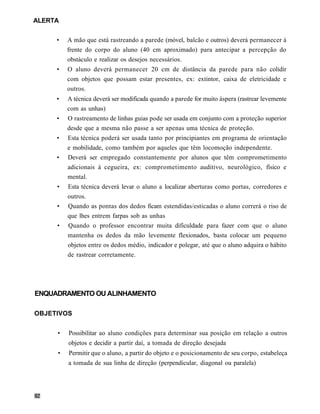 ALERTA

     •   A mão que está rastreando a parede (móvel, balcão e outros) deverá permanecer à
         frente do corpo do aluno (40 cm aproximado) para antecipar a percepção do
         obstáculo e realizar os desejos necessários.
     •   O aluno deverá permanecer 20 cm de distância da parede para não colidir
         com objetos que possam estar presentes, ex: extintor, caixa de eletricidade e
         outros.
     •   A técnica deverá ser modificada quando a parede for muito áspera (rastrear levemente
         com as unhas)
     •   O rastreamento de linhas guias pode ser usada em conjunto com a proteção superior
         desde que a mesma não passe a ser apenas uma técnica de proteção.
     •   Esta técnica poderá ser usada tanto por principiantes em programa de orientação
         e mobilidade, como também por aqueles que têm locomoção independente.
     •   Deverá ser empregado constantemente por alunos que têm comprometimento
         adicionais à cegueira, ex: comprometimento auditivo, neurológico, físico e
         mental.
     •   Esta técnica deverá levar o aluno a localizar aberturas como portas, corredores e
         outros.
     •   Quando as pontas dos dedos ficam estendidas/esticadas o aluno correrá o riso de
         que lhes entrem farpas sob as unhas
     •   Quando o professor encontrar muita dificuldade para fazer com que o aluno
         mantenha os dedos da mão levemente flexionados, basta colocar um pequeno
         objetos entre os dedos médio, indicador e polegar, até que o aluno adquira o hábito
         de rastrear corretamente.




ENQUADRAMENTO OU ALINHAMENTO

OBJETIVOS


     •   Possibilitar ao aluno condições para determinar sua posição em relação a outros
         objetos e decidir a partir daí, a tomada de direção desejada
     •   Permitir que o aluno, a partir do objeto e o posicionamento de seu corpo, estabeleça
         a tomada de sua linha de direção (perpendicular, diagonal ou paralela)
 