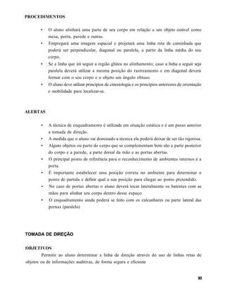 PROCEDIMENTOS

        •   O aluno alinhará uma parte de seu corpo em relação a um objeto estável como
            mesa, porta, parede e outras.
        •   Empregará uma imagem espacial e projetará uma linha reta de caminhada que
            poderá ser perpendicular, diagonal ou paralela, a partir da linha média do seu
            corpo.
        •   Se a linha que irá seguir a região glútea no alinhamento; caso a linha a seguir seja
            paralela deverá utilizar a mesma posição do rastreamento e em diagonal deverá
            formar com o seu corpo e o objeto um ângulo obtuso.
        •   O aluno deve utilizar princípios de cinesiologia e os princípios anteriores de orientação
            e mobilidade para localizar-se.



ALERTAS

        •   A técnica de enquadramento é utilizada em situação estática e é um passo anterior
            a tomada de direção.
        •   A medida que o aluno vai dominado a técnica ela poderá deixar de ser tão rigorosa.
        •   Alguns objetos ou parte do corpo que se complementam bem são a parte posterior
            do corpo e a parede, a parte dorsal da mão e as portas abertas.
        •   O principal ponto de referência para o reconhecimento de ambientes internos é a
            porta.
        •   É importante estabelecer uma posição correta no ambiente para determinar o
            ponto de partida e definir qual a sua posição para chegar ao ponto pretendido.
        •   No caso de portas abertas o aluno deverá tocar lateralmente os batentes com as
            mãos para alinhar seu corpo dentro desse espaço.
        •   O enquadramento ainda poderá se feito com os calcanhares ou parte lateral das
            pernas (paralelo)




TOMADA DE DIREÇÃO


OBJETIVOS
        Permitir ao aluno determinar a linha de direção através do uso de linhas retas de
objetos ou de informações auditivas, de forma segura e eficiente
 