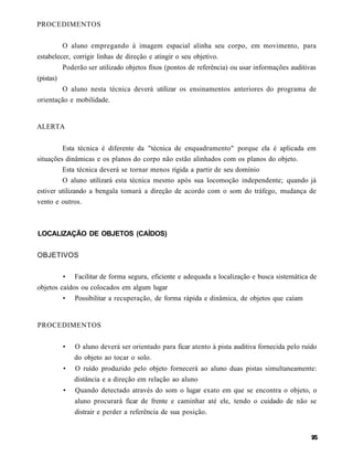 PROCEDIMENTOS


           O aluno empregando à imagem espacial alinha seu corpo, em movimento, para
estabelecer, corrigir linhas de direção e atingir o seu objetivo.
           Poderão ser utilizado objetos fixos (pontos de referência) ou usar informações auditivas
(pistas)
           O aluno nesta técnica deverá utilizar os ensinamentos anteriores do programa de
orientação e mobilidade.


ALERTA


         Esta técnica é diferente da "técnica de enquadramento" porque ela é aplicada em
situações dinâmicas e os planos do corpo não estão alinhados com os planos do objeto.
         Esta técnica deverá se tornar menos rígida a partir de seu domínio
         O aluno utilizará esta técnica mesmo após sua locomoção independente; quando já
estiver utilizando a bengala tomará a direção de acordo com o som do tráfego, mudança de
vento e outros.



LOCALIZAÇÃO DE OBJETOS (CAÍDOS)


OBJETIVOS


           •   Facilitar de forma segura, eficiente e adequada a localização e busca sistemática de
objetos caídos ou colocados em algum lugar
           •   Possibilitar a recuperação, de forma rápida e dinâmica, de objetos que caíam


PROCEDIMENTOS


           •   O aluno deverá ser orientado para ficar atento à pista auditiva fornecida pelo ruído
               do objeto ao tocar o solo.
           •   O ruído produzido pelo objeto fornecerá ao aluno duas pistas simultaneamente:
               distância e a direção em relação ao aluno
           •   Quando detectado através do som o lugar exato em que se encontra o objeto, o
               aluno procurará ficar de frente e caminhar até ele, tendo o cuidado de não se
               distrair e perder a referência de sua posição.
 
