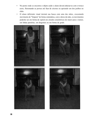 •   No ponto onde se encontra o objeto caído o aluno deverá abaixar-se com o tronco
    ereto, flexionando as pernas até ficar de cócoras ou apoiando um dos joelhos no
    chão.
•   O aluno deficiente visual iniciará sua busca com uma das mãos, executando
    movimento de "limpeza" de forma sistemática, com o dorso da mão, os movimentos
    poderão ser em forma de espiral em círculos concêntricos do maior para o menor,
    em linhas paralelas, em diagonais ou em forma de grade.
 