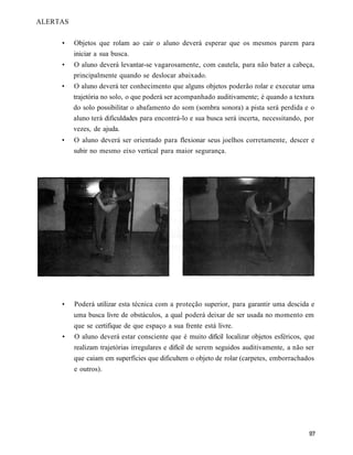 ALERTAS


     •    Objetos que rolam ao cair o aluno deverá esperar que os mesmos parem para
          iniciar a sua busca.
     •    O aluno deverá levantar-se vagarosamente, com cautela, para não bater a cabeça,
          principalmente quando se deslocar abaixado.
     •    O aluno deverá ter conhecimento que alguns objetos poderão rolar e executar uma
          trajetória no solo, o que poderá ser acompanhado auditivamente; é quando a textura
          do solo possibilitar o abafamento do som (sombra sonora) a pista será perdida e o
          aluno terá dificuldades para encontrá-lo e sua busca será incerta, necessitando, por
          vezes, de ajuda.
     •    O aluno deverá ser orientado para flexionar seus joelhos corretamente, descer e
          subir no mesmo eixo vertical para maior segurança.




     •    Poderá utilizar esta técnica com a proteção superior, para garantir uma descida e
          uma busca livre de obstáculos, a qual poderá deixar de ser usada no momento em
          que se certifique de que espaço a sua frente está livre.
     •    O aluno deverá estar consciente que é muito difícil localizar objetos esféricos, que
          realizam trajetórias irregulares e difícil de serem seguidos auditivamente, a não ser
          que caiam em superfícies que dificultem o objeto de rolar (carpetes, emborrachados
          e outros).
 