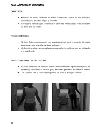 FAMILIARIZAÇÃO DE AMBIENTES

OBJETIVOS

     •   Oferecer ao aluno condições de obter informações acerca de um ambiente
         desconhecido, de forma segura e eficiente
     •   Favorecer a familiarização sistemática do ambiente estabelecendo relacionamento
         da porta com os objetos



PROCEDIMENTOS


     •   O aluno fará o enquadramento com a porta principal, que é o ponto de referência
         dominante, para a familiarização de ambientes
     •   O aluno determinará aproximadamente o tamanho do ambiente interno, utilizando
         a ecolocalização



PROCEDIMENTOS DO PERÍMETRO


     •   O aluno estabelece um ponto de partida (preferencialmente a porta como ponto de
         referência) e utilizando-se da linha guia, percorre o perímetro do ambiente interno
     •   Em conjunto com o rastreamento poderá ser usada a proteção superior
 