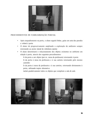 PROCEDIMENTOS DE FAMILIARIZAÇÃO PARCIAL


     •   Após enquadramento na porta, o aluno seguirá linhas, guias em uma das paredes
         e voltará à porta
     •   O aluno irá progressivamente ampliando a exploração do ambiente sempre
         retornando ao ponto inicial de referência (porta)
     •   O aluno determinará o relacionamento dos objetos existentes no ambiente em
         relação à porta, através dos seguintes procedimentos:
             Ir da porta a um objeto (por ex. mesa da professora) retornando à porta
             Ir da porta à mesa da professora e à sua carteira retornando pelo mesmo
             caminho
             Ir da porta à mesa da professora e à sua carteira, retornando diretamente à
             porta, utilizando trajeto alternativo
             incluir gradativamente todos os objetos que compõem a sala de aula
 