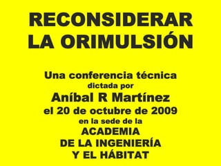 RECONSIDERAR
LA ORIMULSIÓN
 Una conferencia técnica
         dictada por
  Aníbal R Martínez
 el 20 de octubre de 2009
       en la sede de la
       ACADEMIA
   DE LA INGENIERÍA
     Y EL HÁBITAT
 