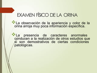 EXAMEN FÍSICO DE LA ORINA
La observación de la apariencia y color de la
orina arroja muy poca información específica.
La presencia de caracteres anormales
conducen a la realización de otros estudios que
si son demostrativos de ciertas condiciones
patológicas.
 