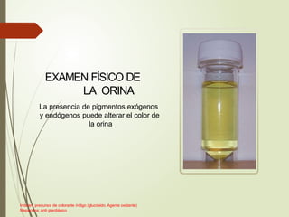 EXAMEN FÍSICO DE
LA ORINA
La presencia de pigmentos exógenos
y endógenos puede alterar el color de
la orina
Indican: precursor de colorante índigo (glucósido. Agente oxidante)
Mepacrina: anti giardiásico
 