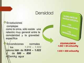 Densidad
Ensoluciones
complejas
como la orina, sólo existe una
relación muy general entre la
osmolaridad y la gravedad
específica
Encondiciones normales
los
valores son de 1.016 – 1.022
y de 500 – 850
mOsm/kg agua
EQUIVALENCIA
1.002 = 50 mOsm/Kg
1.035 = 850 mOsm/Kg
 