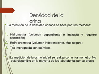 Densidad de la
orina
• La medición de la densidad urinaria se hace por tres métodos:
1. Hidrometría (volumen dependiente e inexacta y requiere
corrección)
2. Refractrometría (volumen independiente. Más segura)
3. Tira impregnada con químicos
• La medición de la osmolaridad se realiza con un osmómetro. No
está disponible en la mayoría de los laboratorios por su precio
 