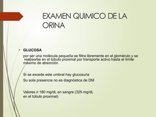 EXAMEN QUIMICO DE LA
ORINA
• GLUCOSA
por ser una molécula pequeña se filtra libremente en el glomérulo y se
reabsorbe en el túbulo proximal por transporte activo hasta el límite
máximo de absorción
Si se excede este umbral hay glucosuria
Su sola presencia no es diagnóstica de DM
Valores ≥ 180 mg/dL en sangre (325 mg/dL
en el túbulo proximal)
 
