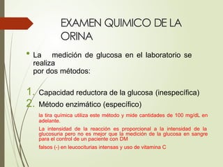 EXAMEN QUIMICO DE LA
ORINA
• La medición de glucosa en el laboratorio se
realiza
por dos métodos:
1. Capacidad reductora de la glucosa (inespecífica)
2. Método enzimático (específico)
la tira química utiliza este método y mide cantidades de 100 mg/dL en
adelante.
La intensidad de la reacción es proporcional a la intensidad de la
glucosuria pero no es mejor que la medición de la glucosa en sangre
para el control de un paciente con DM
falsos (-) en leucociturias intensas y uso de vitamina C
 