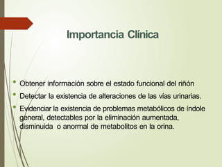 Importancia Clínica
• Obtener información sobre el estado funcional del riñón
• Detectar la existencia de alteraciones de las vías urinarias.
• Evidenciar la existencia de problemas metabólicos de índole
general, detectables por la eliminación aumentada,
disminuida o anormal de metabolitos en la orina.
 