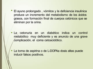 • El ayuno prolongado , vómitos y la deficiencia insulínica
produce un incremento del metabolismo de los ácidos
grasos, con formación final de cuerpos cetónicos que se
eliminan por la orina.
• La cetonuria en un diabético indica un control
metabólico muy deficiente y es anuncio de una grave
complicación, el coma cetoacidótico.
• La toma de aspirina o de L-DOPAa dosis altas puede
inducir falsos positivos.
 